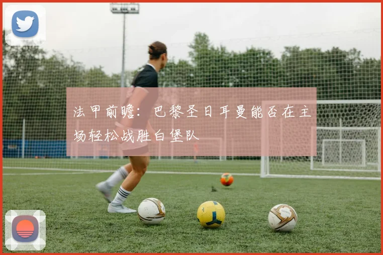 法甲前瞻：巴黎圣日耳曼能否在主场轻松战胜白堡队