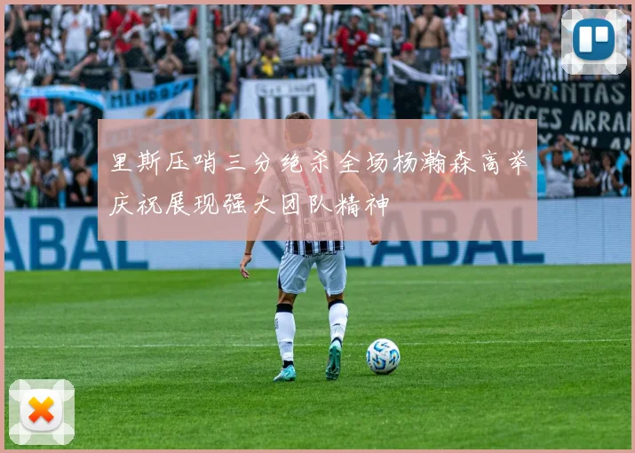 里斯压哨三分绝杀全场杨瀚森高举庆祝展现强大团队精神