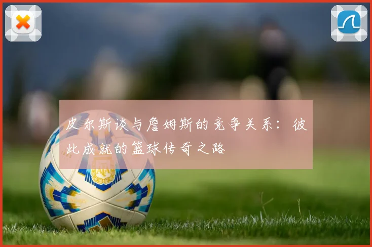 皮尔斯谈与詹姆斯的竞争关系：彼此成就的篮球传奇之路