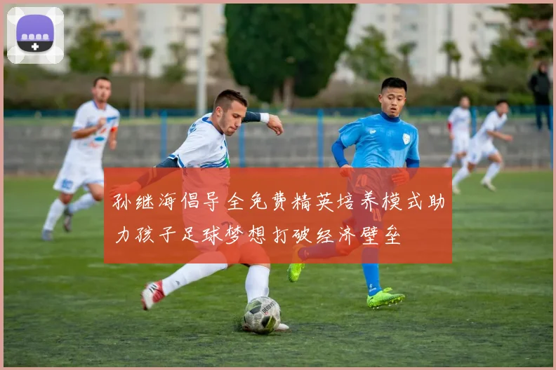 孙继海倡导全免费精英培养模式助力孩子足球梦想打破经济壁垒