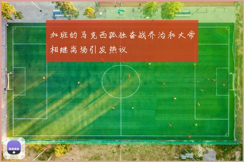 加班的马克西孤独奋战乔治和大帝相继离场引发热议