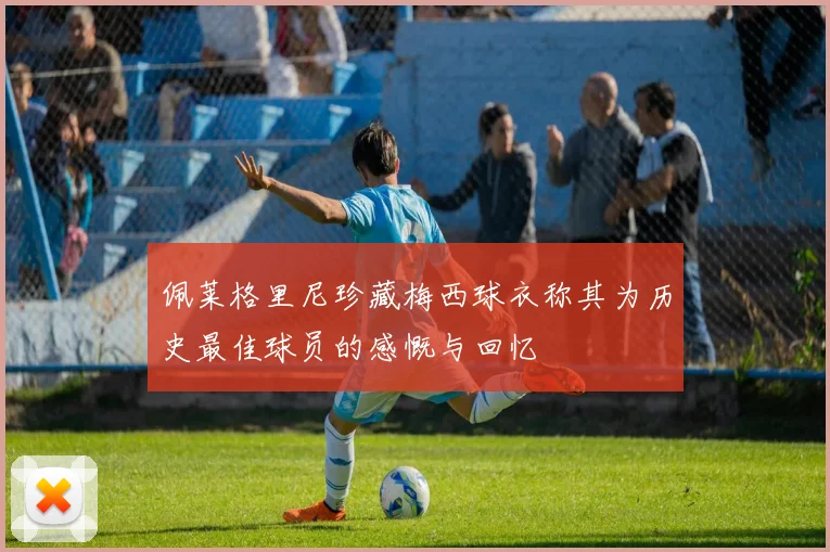 佩莱格里尼珍藏梅西球衣称其为历史最佳球员的感慨与回忆