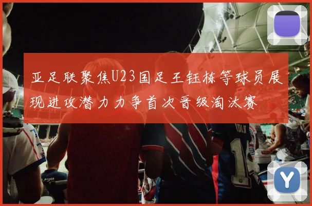 亚足联聚焦U23国足王钰栋等球员展现进攻潜力力争首次晋级淘汰赛