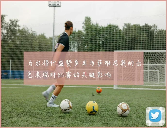 马尔穆什盛赞多库与萨维尼奥的出色表现对比赛的关键影响