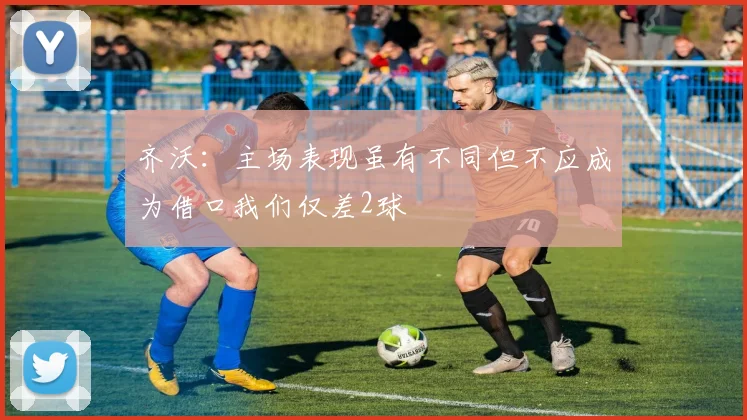 齐沃：主场表现虽有不同但不应成为借口我们仅差2球