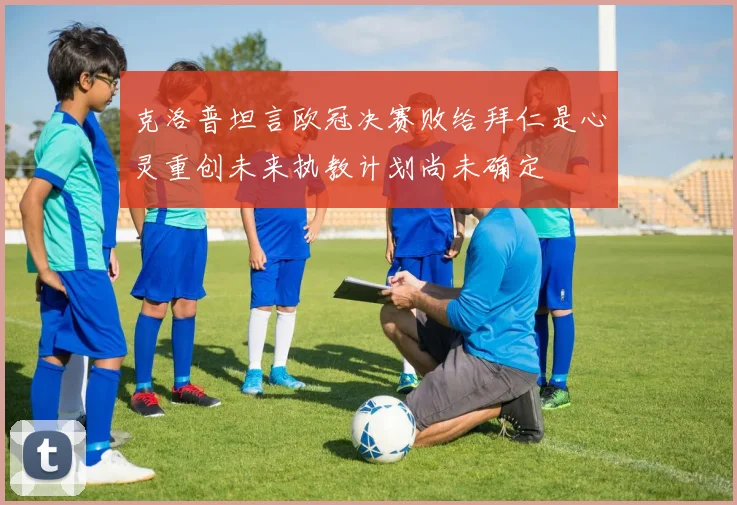 克洛普坦言欧冠决赛败给拜仁是心灵重创未来执教计划尚未确定