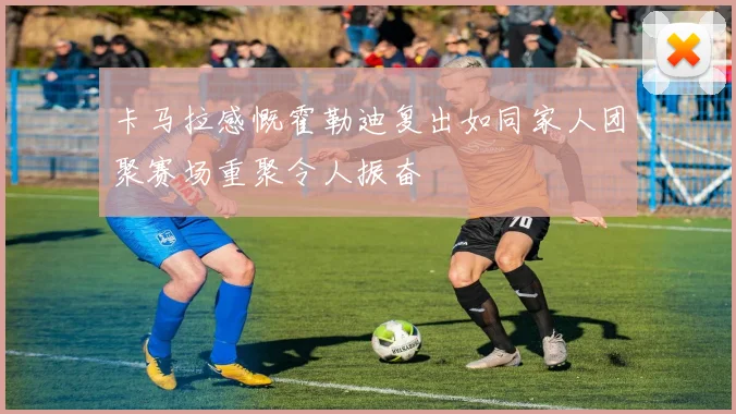 卡马拉感慨霍勒迪复出如同家人团聚赛场重聚令人振奋