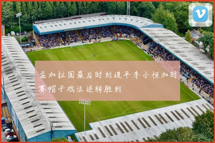 孟加拉国最后时刻追平李小恒加时赛帽子戏法逆转胜利