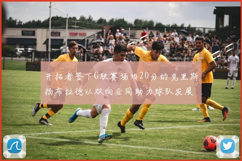 开拓者签下G联赛场均20分的克里斯扬布拉德以双向合同助力球队发展