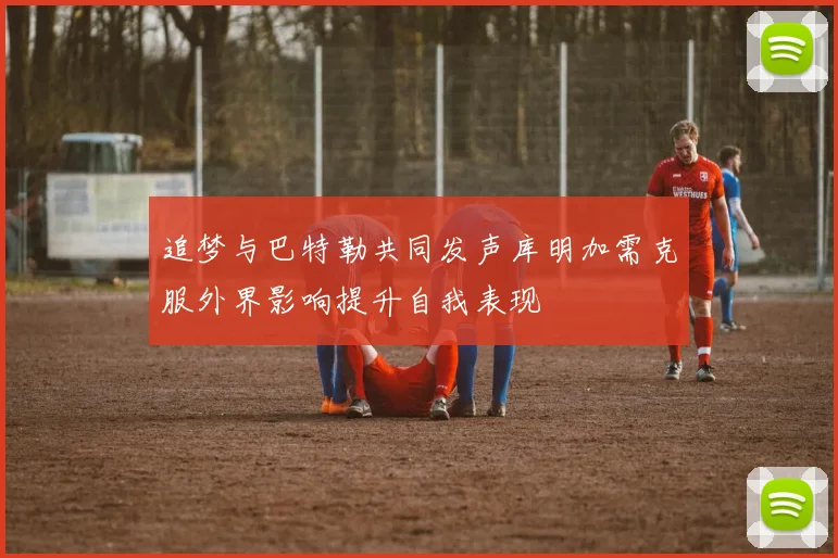 追梦与巴特勒共同发声库明加需克服外界影响提升自我表现