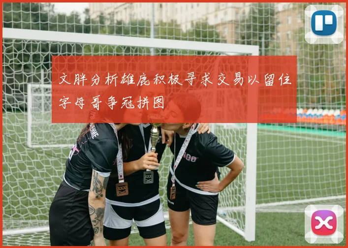 文胖分析雄鹿积极寻求交易以留住字母哥争冠拼图