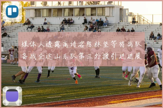 媒体人透露高诗岩陈林坚等将离队备战全运山东队第三外援引进进展显著