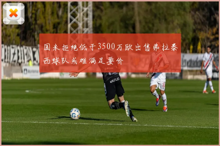 国米拒绝低于3500万欧出售弗拉泰西球队或难满足要价