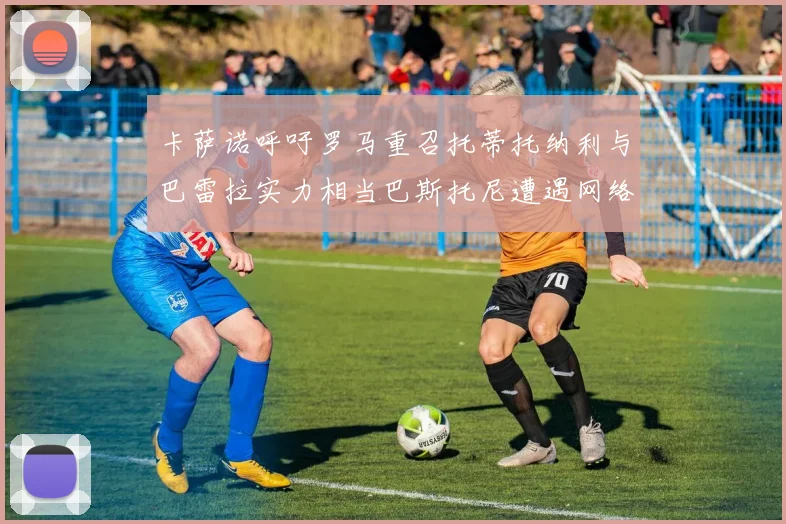 卡萨诺呼吁罗马重召托蒂托纳利与巴雷拉实力相当巴斯托尼遭遇网络暴力