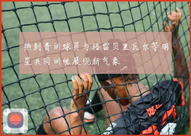 热刺青训球员与格雷贝里瓦尔等明星共同训练展现新气象