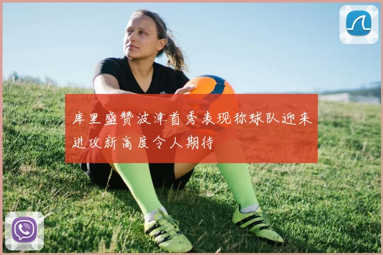 库里盛赞波津首秀表现称球队迎来进攻新高度令人期待