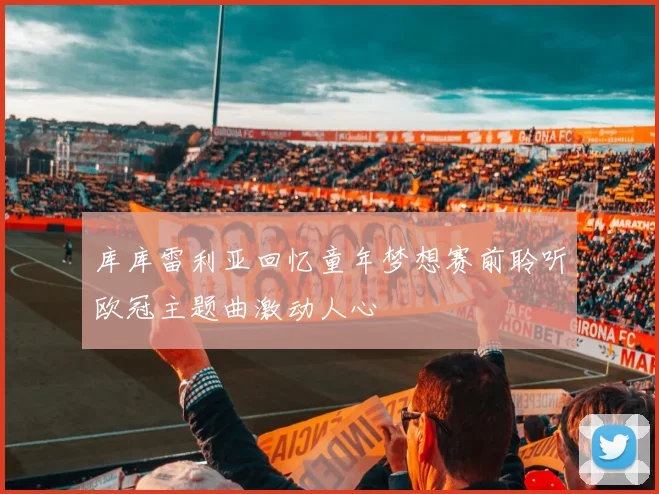 库库雷利亚回忆童年梦想赛前聆听欧冠主题曲激动人心