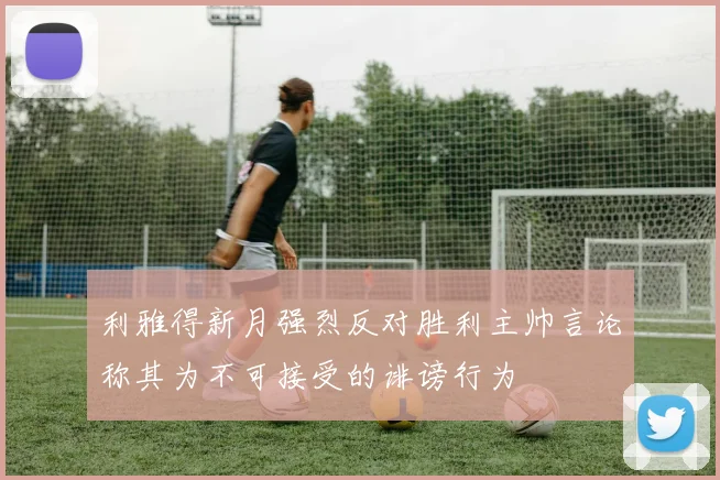 利雅得新月强烈反对胜利主帅言论称其为不可接受的诽谤行为