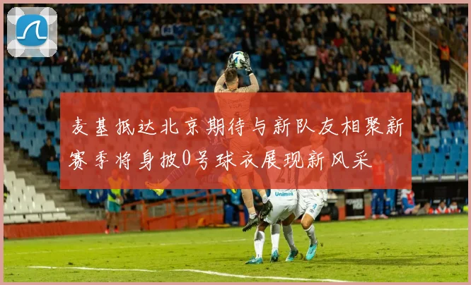 麦基抵达北京期待与新队友相聚新赛季将身披0号球衣展现新风采