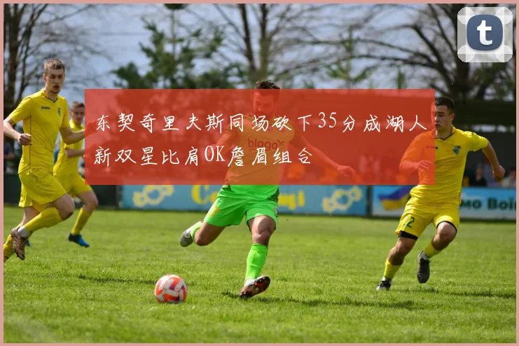 东契奇里夫斯同场砍下35分成湖人新双星比肩OK詹眉组合