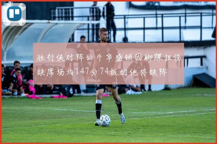 独行侠对阵公牛华盛顿因脚踝扭伤缺席场均147分74板的他将缺阵