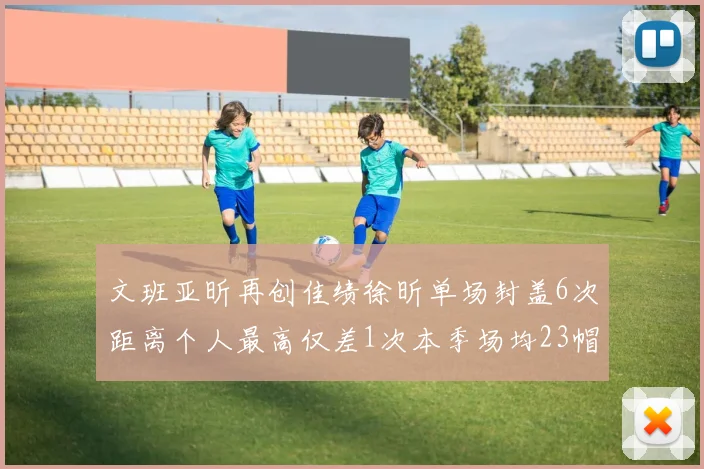 文班亚昕再创佳绩徐昕单场封盖6次距离个人最高仅差1次本季场均23帽领跑联盟