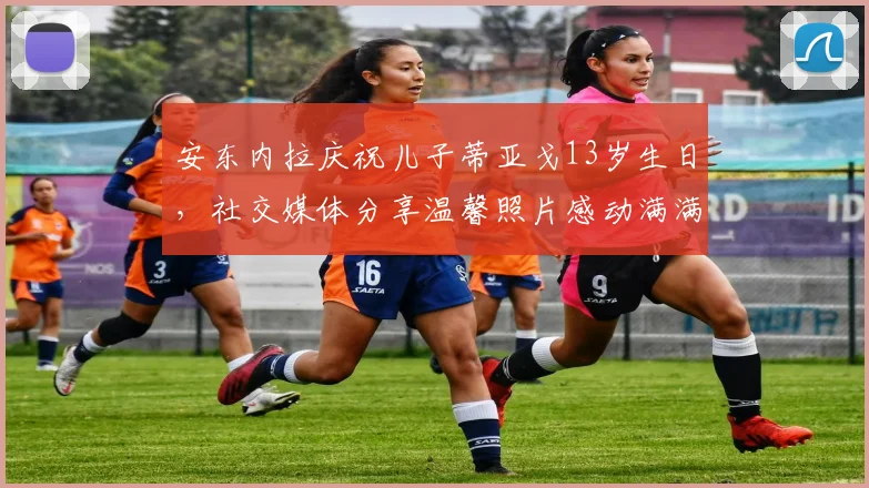 安东内拉庆祝儿子蒂亚戈13岁生日，社交媒体分享温馨照片感动满满