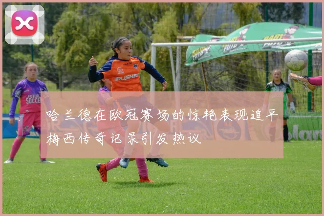 哈兰德在欧冠赛场的惊艳表现追平梅西传奇记录引发热议
