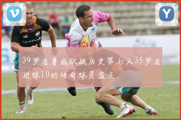 39岁吉鲁成欧战历史第七人35岁后进球10的传奇球员盘点