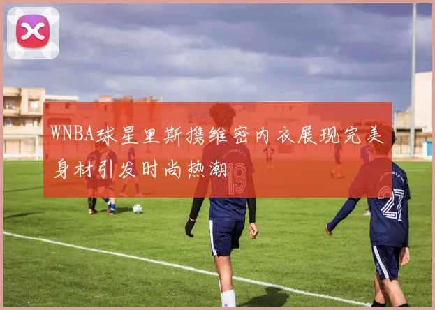 WNBA球星里斯携维密内衣展现完美身材引发时尚热潮