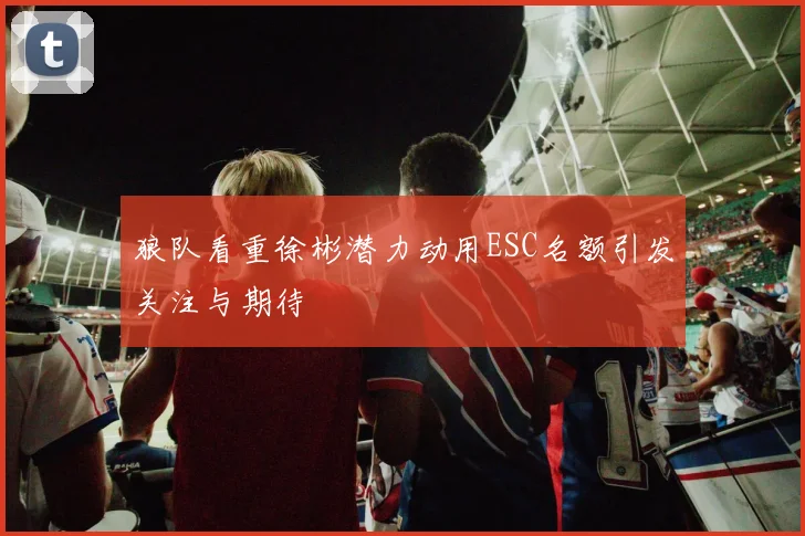 狼队看重徐彬潜力动用ESC名额引发关注与期待
